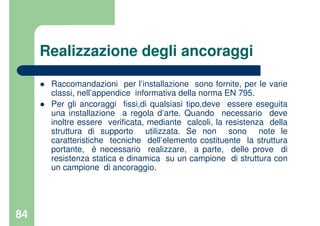 84
Realizzazione degli ancoraggi
Raccomandazioni per l’installazione sono fornite, per le varie
classi, nell’appendice informativa della norma EN 795.
Per gli ancoraggi fissi,di qualsiasi tipo,deve essere eseguita
una installazione a regola d’arte. Quando necessario deve
inoltre essere verificata, mediante calcoli, la resistenza della
struttura di supporto utilizzata. Se non sono note le
caratteristiche tecniche dell’elemento costituente la struttura
portante, è necessario realizzare, a parte, delle prove di
resistenza statica e dinamica su un campione di struttura con
un campione di ancoraggio.
 