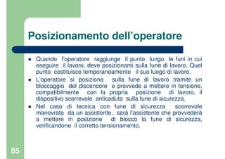 85
Posizionamento dell’operatore
Quando l’operatore raggiunge il punto lungo le funi in cui
eseguire il lavoro, deve posizionarsi sulla fune di lavoro. Quel
punto costituisce temporaneamente il suo luogo di lavoro.
L’operatore si posiziona sulla fune di lavoro tramite un
bloccaggio del discensore e provvede a mettere in tensione,
compatibilmente con la propria posizione di lavoro, il
dispositivo scorrevole anticaduta sulla fune di sicurezza.
Nel caso di tecnica con fune di sicurezza scorrevole
manovrata da un assistente, sarà l’assistente che provvederà
a mettere in posizione di blocco la fune di sicurezza,
verificandone il corretto tensionamento.
 