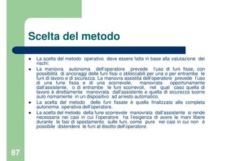 87
Scelta del metodo
La scelta del metodo operativo deve essere fatta in base alla valutazione dei
rischi:
La manovra autonoma dell’operatore prevede l’uso di funi fisse, con
possibilità di ancoraggi delle funi fissi o sbloccabili per una o per entrambe le
funi di lavoro e di sicurezza. La manovra assistita dell’operatore prevede l’uso
di una fune fissa e di una scorrevole, manovrata opportunamente
dall’assistente, o di entrambe le funi scorrevoli, nel qual caso quella di
lavoro è direttamente manovrata dall’assistente e quella di sicurezza scorre
auto nomamente in un dispositivo ad arresto automatico.
La scelta del metodo delle funi fissate è quella finalizzata alla completa
autonomia operativa dell’operatore.
La scelta del metodo della fune scorrevole manovrata dall’assistente si rende
necessaria nei casi in cui l’operatore ha l’esigenza di avere le mani libere
durante le fasi di spostamento sulle funi, come pure nei casi in cui non è
possibile distendere le funi al disotto dell’operatore.
 