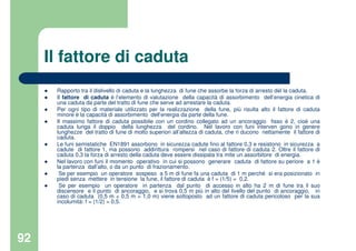 92
Il fattore di caduta
Rapporto tra il dislivello di caduta e la lunghezza di fune che assorbe la forza di arresto del la caduta.
Il fattore di caduta è l’elemento di valutazione della capacità di assorbimento dell’energia cinetica di
una caduta da parte del tratto di fune che serve ad arrestare la caduta.
Per ogni tipo di materiale utilizzato per la realizzazione della fune, più risulta alto il fattore di caduta
minore è la capacità di assorbimento dell’energia da parte della fune.
Il massimo fattore di caduta possibile con un cordino collegato ad un ancoraggio fisso è 2, cioè una
caduta lunga il doppio della lunghezza del cordino. Nel lavoro con funi interven gono in genere
lunghezze del tratto di fune di molto superiori all’altezza di caduta, che ri ducono nettamente il fattore di
caduta.
Le funi semistatiche EN1891 assorbono in sicurezza cadute fino al fattore 0,3 e resistono in sicurezza a
cadute di fattore 1, ma possono addirittura rompersi nel caso di fattore di caduta 2. Oltre il fattore di
caduta 0,3 la forza di arresto della caduta deve essere dissipata tra mite un assorbitore di energia.
Nel lavoro con funi il momento operativo in cui si possono generare caduta di fattore su periore a 1 è
la partenza dall’alto, o da un punto di frazionamento.
Se per esempio un operatore sospeso a 5 m di fune fa una caduta di 1 m perché si era posizionato in
piedi senza mettere in tensione la fune, il fattore di caduta è f = (1/5) = 0,2.
Se per esempio un operatore in partenza dal punto di accesso in alto ha 2 m di fune tra il suo
discensore e il punto di ancoraggio, e si trova 0,5 m più in alto del livello del punto di ancoraggio, in
caso di caduta (0,5 m + 0,5 m = 1,0 m) viene sottoposto ad un fattore di caduta pericoloso per la sua
incolumità: f = (1/2) = 0,5.
 
