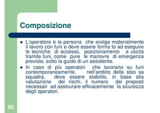 95
Composizione
L’operatore è la persona che svolge materialmente
il lavoro con funi e deve essere forma to ad eseguire
le tecniche di accesso, posizionamento e uscita
tramite funi, come pure le manovre di emergenza
previste, sotto la guida di un assistente.
In caso di più operatori che lavorano su funi
contemporaneamente, nell’ambito della stes sa
squadra, deve essere stabilito, in base alla
valutazione dei rischi, il numero dei preposti
necessari ad assicurare efficacemente la sicurezza
degli operatori.
 
