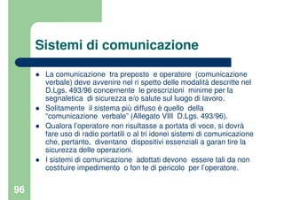 96
Sistemi di comunicazione
La comunicazione tra preposto e operatore (comunicazione
verbale) deve avvenire nel ri spetto delle modalità descritte nel
D.Lgs. 493/96 concernente le prescrizioni minime per la
segnaletica di sicurezza e/o salute sul luogo di lavoro.
Solitamente il sistema più diffuso è quello della
“comunicazione verbale” (Allegato VIII D.Lgs. 493/96).
Qualora l’operatore non risultasse a portata di voce, si dovrà
fare uso di radio portatili o al tri idonei sistemi di comunicazione
che, pertanto, diventano dispositivi essenziali a garan tire la
sicurezza delle operazioni.
I sistemi di comunicazione adottati devono essere tali da non
costituire impedimento o fon te di pericolo per l’operatore.
 