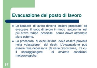 97
Evacuazione del posto di lavoro
Le squadre di lavoro devono essere preparate ad
evacuare il luogo di lavoro in modo autonomo nel
più breve tempo possibile, senza dover attendere
aiuto esterno.
La procedura di evacuazione deve essere prevista
nella valutazione dei rischi. L’evacuazione può
essere resa necessaria da varie circostanze, tra cui
il sopraggiungere di avverse condizioni
meteorologiche.
 