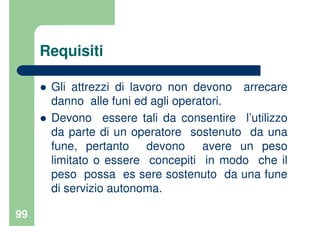 99
Requisiti
Gli attrezzi di lavoro non devono arrecare
danno alle funi ed agli operatori.
Devono essere tali da consentire l’utilizzo
da parte di un operatore sostenuto da una
fune, pertanto devono avere un peso
limitato o essere concepiti in modo che il
peso possa es sere sostenuto da una fune
di servizio autonoma.
 