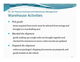Ch. 10: Physical Inventory and Warehouse Management
10
Warehouse Activities
⚫ Pick goods
items required from stock must beselected from storageand
brought toa marshalling area
⚫ Marshal the shipment
goods making upa singleorderare brought togetherand
checked foromissionsorerrors; orderrecords are updated
⚫ Dispatch the shipment
ordersare packaged, shipping documentsare prepared, and
goods loaded on thevehicle
 
