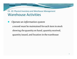 Ch. 10: Physical Inventory and Warehouse Management
11
Warehouse Activities
⚫ Operate an information system
a record must be maintained foreach item in stock
showing thequantityon hand, quantityreceived,
quantity issued, and location in thewarehouse
 
