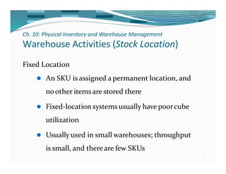 Ch. 10: Physical Inventory and Warehouse Management
18
Warehouse Activities (Stock Location)
Fixed Location
⚫ An SKU isassigned a permanent location, and
noother itemsare stored there
⚫ Fixed-location systems usually have poorcube
utilization
⚫ Usuallyused in small warehouses; throughput
is small, and thereare few SKUs
 