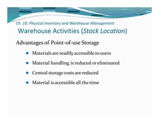 Ch. 10: Physical Inventory and Warehouse Management
21
Warehouse Activities (Stock Location)
Advantages of Point-of-use Storage
⚫ Materialsare readilyaccessible to users
⚫ Material handling is reduced oreliminated
⚫ Central storagecosts are reduced
⚫ Material isaccessible all the time
 