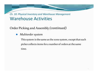 Ch. 10: Physical Inventory and Warehouse Management
25
Warehouse Activities
Order Picking and Assembly (continued)
⚫ Multiorder system
This system is thesame as thezonesystem, exceptthateach
pickercollects items fora numberof ordersat thesame
time.
 