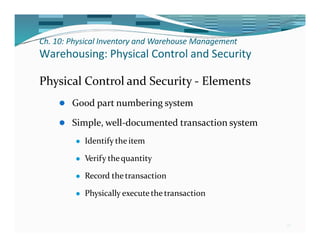 Ch. 10: Physical Inventory and Warehouse Management
26
Warehousing: Physical Control and Security
Physical Control and Security - Elements
⚫ Good part numbering system
⚫ Simple, well-documented transaction system
⚫ Identify the item
⚫ Verify thequantity
⚫ Record thetransaction
⚫ Physically executethe transaction
 