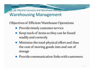Ch. 10: Physical Inventory and Warehouse Management
3
Warehousing Management
Objectivesof EfficientWarehouse Operations
⚫ Provide timely customerservice
⚫ Keep track of items so they can be found
readilyand correctly
⚫ Minimize the total physical effort and thus
the cost of moving goods into and out of
storage
⚫ Providecommunication links with customers
 