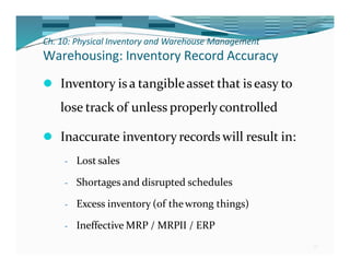 Ch. 10: Physical Inventory and Warehouse Management
30
Warehousing: Inventory Record Accuracy
⚫ Inventory is a tangibleasset that is easy to
lose track of unless properlycontrolled
⚫ Inaccurate inventory records will result in:
- Lost sales
- Shortages and disrupted schedules
- Excess inventory (of thewrong things)
- Ineffective MRP / MRPII / ERP
 