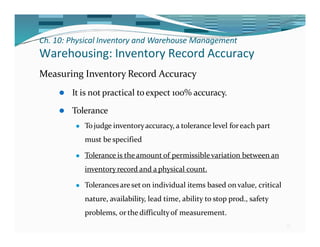 Ch. 10: Physical Inventory and Warehouse Management
33
Warehousing: Inventory Record Accuracy
Measuring Inventory Record Accuracy
⚫ It is not practical toexpect 100% accuracy.
⚫ Tolerance
⚫ Tojudge inventoryaccuracy, a tolerance level foreach part
must be specified
⚫ Tolerance is theamount of permissiblevariation between an
inventoryrecord and a physical count.
⚫ Tolerancesareset on individual items based on value, critical
nature, availability, lead time, ability to stop prod., safety
problems, or the difficultyof measurement.
 