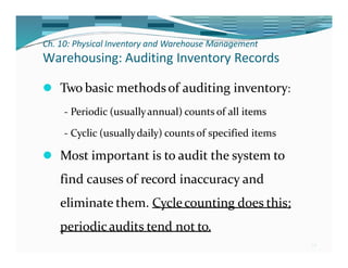 Ch. 10: Physical Inventory and Warehouse Management
34
Warehousing: Auditing Inventory Records
⚫ Two basic methodsof auditing inventory:
- Periodic (usuallyannual) counts of all items
- Cyclic (usuallydaily) counts of specified items
⚫ Most important is to audit the system to
find causes of record inaccuracy and
eliminate them. Cyclecounting does this;
periodicaudits tend not to.
 