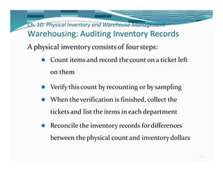 Ch. 10: Physical Inventory and Warehouse Management
36
Warehousing: Auditing Inventory Records
A physical inventoryconsistsof foursteps:
⚫ Count itemsand record thecount on a ticket left
on them
⚫ Verify thiscount by recounting or by sampling
⚫ When theverification is finished, collect the
tickets and list the items in each department
⚫ Reconcile the inventory records fordifferences
between the physical countand inventorydollars
 