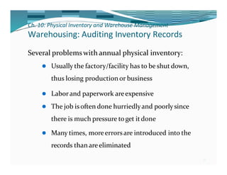 Ch. 10: Physical Inventory and Warehouse Management
37
Warehousing: Auditing Inventory Records
Several problemswith annual physical inventory:
⚫ Usually the factory/facility has to be shut down,
thus losing production or business
⚫ Laborand paperwork areexpensive
⚫ The job isoften done hurriedlyand poorly since
there is much pressure toget itdone
⚫ Many times, moreerrors are introduced into the
records than areeliminated
 