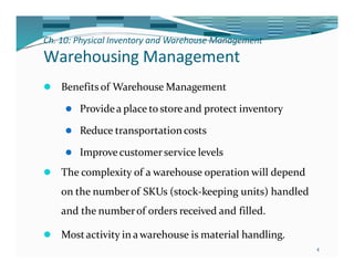 Ch. 10: Physical Inventory and Warehouse Management
4
Warehousing Management
⚫ Benefits of Warehouse Management
⚫ Providea place to storeand protect inventory
⚫ Reduce transportationcosts
⚫ Improvecustomerservice levels
⚫ The complexity of a warehouse operation will depend
on the numberof SKUs (stock-keeping units) handled
and the numberof orders received and filled.
⚫ Mostactivity in awarehouse is material handling.
 