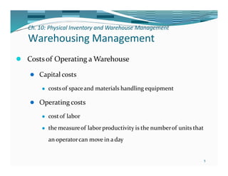 Ch. 10: Physical Inventory and Warehouse Management
5
Warehousing Management
⚫ Costsof Operating a Warehouse
⚫ Capital costs
⚫ costsof spaceand materials handling equipment
⚫ Operating costs
⚫ costof labor
⚫ the measureof laborproductivity is the numberof units that
an operatorcan move in a day
 