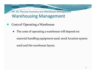 Ch. 10: Physical Inventory and Warehouse Management
6
Warehousing Management
⚫ Costsof Operating a Warehouse
⚫ The costs of operating a warehouse will depend on:
material handling equipmentused, stock location system
used and thewarehouse layout.
 