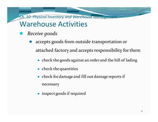 Ch. 10: Physical Inventory and Warehouse Management
8
Warehouse Activities
⚫ Receive goods
⚫ accepts goods from outside transportation or
attached factory and accepts responsibility forthem
⚫ check thegoodsagainst an orderand the bill of lading
⚫ check thequantities
⚫ check fordamageand fill out damage reports if
necessary
⚫ inspectgoods if required
 