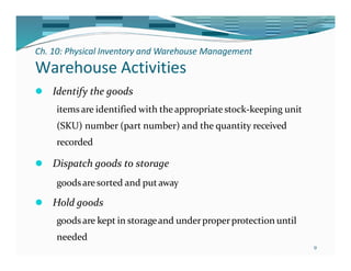 Ch. 10: Physical Inventory and Warehouse Management
9
Warehouse Activities
⚫ Identify the goods
items are identified with theappropriate stock-keeping unit
(SKU) number (part number) and the quantity received
recorded
⚫ Dispatch goods to storage
goodsaresorted and putaway
⚫ Hold goods
goodsare kept in storageand underproperprotection until
needed
 