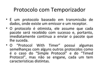 Protocolo com Temporizador É um protocolo baseado em transmissão de dados, onde existe um emissor e um receptor. O protocolo é otimista, ele assume que cada pacote será recebido com sucesso e, portanto, imediatamente continua a enviar o pacote que lhe suceda. O “Protocol With Timer” possui algumas semelhanças com alguns outros protocolos como é o caso do “Simple Protocol” e do “Timed Protocol”, mas não se engane, cada um tem caracteristicas distintas. 