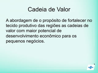 Cadeia de Valor
A abordagem de o propósito de fortalecer no
tecido produtivo das regiões as cadeias de
valor com maior potencial de
desenvolvimento econômico para os
pequenos negócios.
 