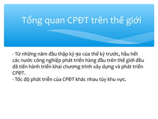 Tổng quan CPĐT trên thế giới

- Từ những năm đầu thập kỷ 90 của thế kỷ trước, hầu hết
các nước công nghiệp phát triển hàng đầu trên thế giới đều
đã tiến hành triển khai chương trình xây dựng và phát triển
CPĐT.
- Tốc độ phát triễn của CPĐT khác nhau tùy khu vực.

 