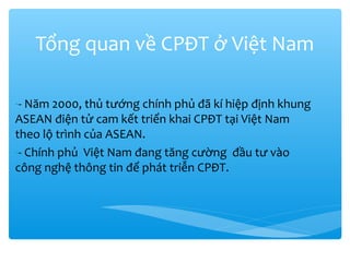 Tổng quan về CPĐT ở Việt Nam
-- Năm 2000, thủ tướng chính phủ đã kí hiệp định khung
ASEAN điện tử cam kết triển khai CPĐT tại Việt Nam
theo lộ trình của ASEAN.
-- Chính phủ Việt Nam đang tăng cường đầu tư vào
công nghệ thông tin để phát triễn CPĐT.

 