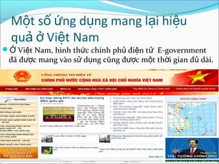 Một số ứng dụng mang lại hiệu
quả ở Việt Nam

Ở Việt Nam, hình thức chính phủ điện tử E-government

đã được mang vào sử dụng cũng được một thời gian đủ dài.

 