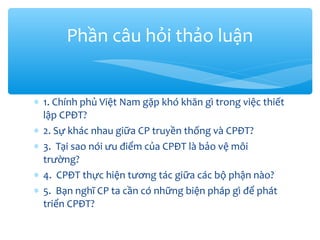 Phần câu hỏi thảo luận
∗ 1. Chính phủ Việt Nam gặp khó khăn gì trong việc thiết
lập CPĐT?
∗ 2. Sự khác nhau giữa CP truyền thống và CPĐT?
∗ 3. Tại sao nói ưu điểm của CPĐT là bảo vệ môi
trường?
∗ 4. CPĐT thực hiện tương tác giữa các bộ phận nào?
∗ 5. Bạn nghĩ CP ta cần có những biện pháp gì để phát
triển CPĐT?

 