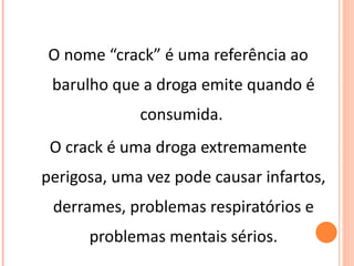 O nome “crack” é uma referência ao barulho que a droga emite quando é consumida.  O crack é uma droga extremamente perigosa, uma vez pode causar infartos, derrames, problemas respiratórios e problemas mentais sérios. 
