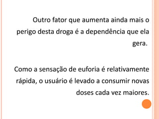 Outro fator que aumenta ainda mais o perigo desta droga é a dependência que ela gera.  Como a sensação de euforia é relativamente rápida, o usuário é levado a consumir novas doses cada vez maiores. 