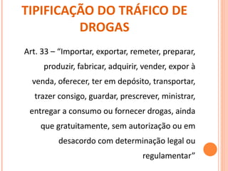 TIPIFICAÇÃO DO TRÁFICO DE DROGAS Art. 33 – “Importar, exportar, remeter, preparar, produzir, fabricar, adquirir, vender, expor à venda, oferecer, ter em depósito, transportar, trazer consigo, guardar, prescrever, ministrar, entregar a consumo ou fornecer drogas, ainda que gratuitamente, sem autorização ou em desacordo com determinação legal ou regulamentar” 