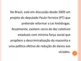 No Brasil, está em discussão desde 2009 um projeto do deputado Paulo Ferreira (PT) que pretende reformar a Lei Antidrogas. Atualmente, existem cerca de dez coletivos estaduais com mínima força social que propõem a descriminalização da maconha e uma política efetiva de redução de danos aos viciados. 