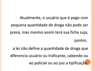 Atualmente, o usuário que é pego com pequena quantidade de droga não pode ser preso, mas mesmo assim terá sua ficha suja, porém,  a lei não define a quantidade de droga que diferencia usuário ou traficante, cabendo ou ao policial ou ao juiz a tipificação. 