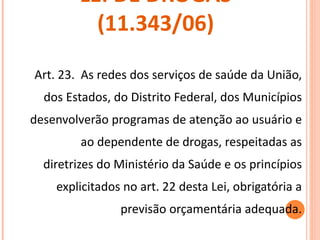 LEI DE DROGAS (11.343/06) Art. 23.  As redes dos serviços de saúde da União, dos Estados, do Distrito Federal, dos Municípios desenvolverão programas de atenção ao usuário e ao dependente de drogas, respeitadas as diretrizes do Ministério da Saúde e os princípios explicitados no art. 22 desta Lei, obrigatória a previsão orçamentária adequada. 