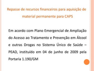   Repasse de recursos financeiros para aquisição de material permanente para CAPS Em acordo com Plano Emergencial de Ampliação do Acesso ao Tratamento e Prevenção em Álcool e outras Drogas no Sistema Único de Saúde – PEAD, instituído em 04 de junho de 2009 pela Portaria 1.190/GM 