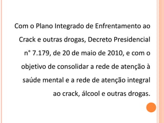 Com o Plano Integrado de Enfrentamento ao Crack e outras drogas, Decreto Presidencial n° 7.179, de 20 de maio de 2010, e com o objetivo de consolidar a rede de atenção à saúde mental e a rede de atenção integral ao crack, álcool e outras drogas. 