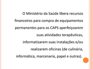 O Ministério da Saúde libera recursos financeiros para compra de equipamentos permanentes para os CAPS aperfeiçoarem suas atividades terapêuticas, informatizarem suas instalações e/ou realizarem oficinas (de culinária, informática, marcenaria, papel e outras).  