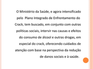 O Ministério da Saúde, e agora intensificado pelo  Plano Integrado de Enfrentamento do  Crack, tem buscado, em conjunto com outras políticas sociais, intervir nas causas e efeitos do consumo de álcool e outras drogas, em especial do crack, oferecendo cuidados de atenção com base na perspectiva da redução de danos sociais e à saúde.  