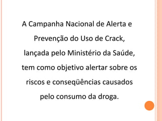 A Campanha Nacional de Alerta e Prevenção do Uso de Crack, lançada pelo Ministério da Saúde, tem como objetivo alertar sobre os riscos e conseqüências causados pelo consumo da droga. 