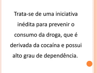 Trata-se de uma iniciativa inédita para prevenir o consumo da droga, que é derivada da cocaína e possui alto grau de dependência.  