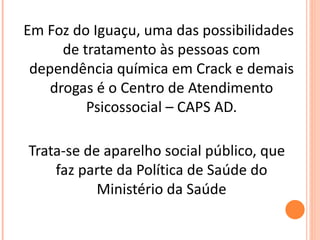 Em Foz do Iguaçu, uma das possibilidades de tratamento às pessoas com dependência química em Crack e demais drogas é o Centro de Atendimento Psicossocial – CAPS AD. Trata-se de aparelho social público, que faz parte da Política de Saúde do Ministério da Saúde 