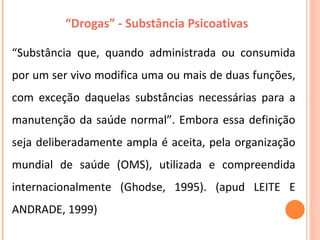 “ Drogas” - Substância Psicoativas  “ Substância que, quando administrada ou consumida por um ser vivo modifica uma ou mais de duas funções, com exceção daquelas substâncias necessárias para a manutenção da saúde normal”. Embora essa definição seja deliberadamente ampla é aceita, pela organização mundial de saúde (OMS), utilizada e compreendida internacionalmente (Ghodse, 1995). (apud LEITE E ANDRADE, 1999) 
