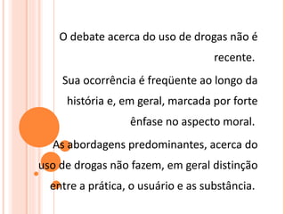 O debate acerca do uso de drogas não é recente.  Sua ocorrência é freqüente ao longo da história e, em geral, marcada por forte ênfase no aspecto moral.  As abordagens predominantes, acerca do uso de drogas não fazem, em geral distinção entre a prática, o usuário e as substância.  
