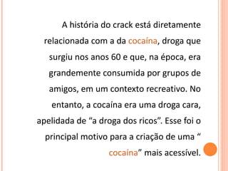 A história do crack está diretamente relacionada com a da  cocaína , droga que surgiu nos anos 60 e que, na época, era grandemente consumida por grupos de amigos, em um contexto recreativo. No entanto, a cocaína era uma droga cara, apelidada de “a droga dos ricos”. Esse foi o principal motivo para a criação de uma “ cocaína ” mais acessível. 