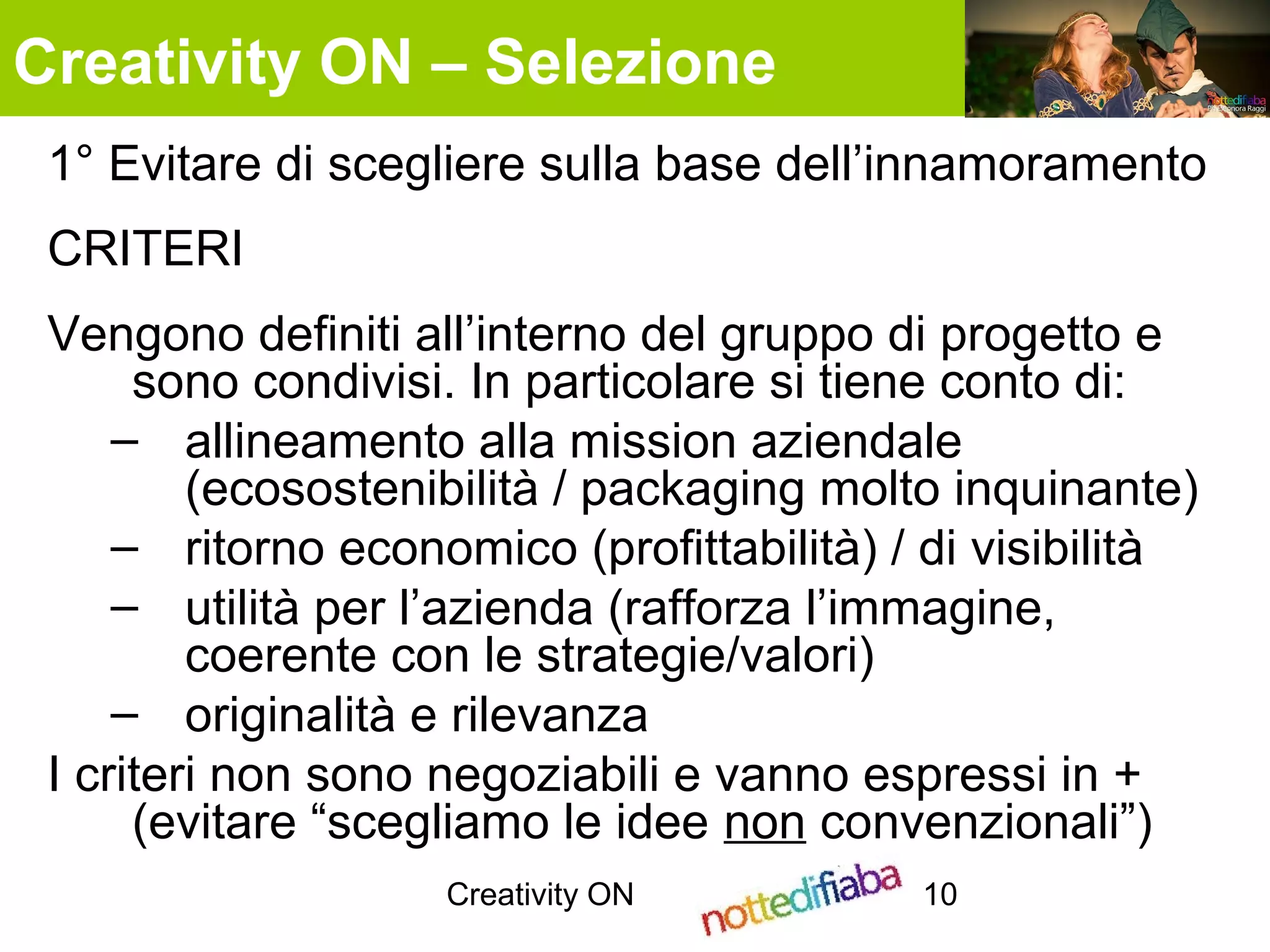 Creativity ON 10
1° Evitare di scegliere sulla base dell’innamoramento
CRITERI
Vengono definiti all’interno del gruppo di progetto e
sono condivisi. In particolare si tiene conto di:
– allineamento alla mission aziendale
(ecosostenibilità / packaging molto inquinante)
– ritorno economico (profittabilità) / di visibilità
– utilità per l’azienda (rafforza l’immagine,
coerente con le strategie/valori)
– originalità e rilevanza
I criteri non sono negoziabili e vanno espressi in +
(evitare “scegliamo le idee non convenzionali”)
Creativity ON – Selezione
 