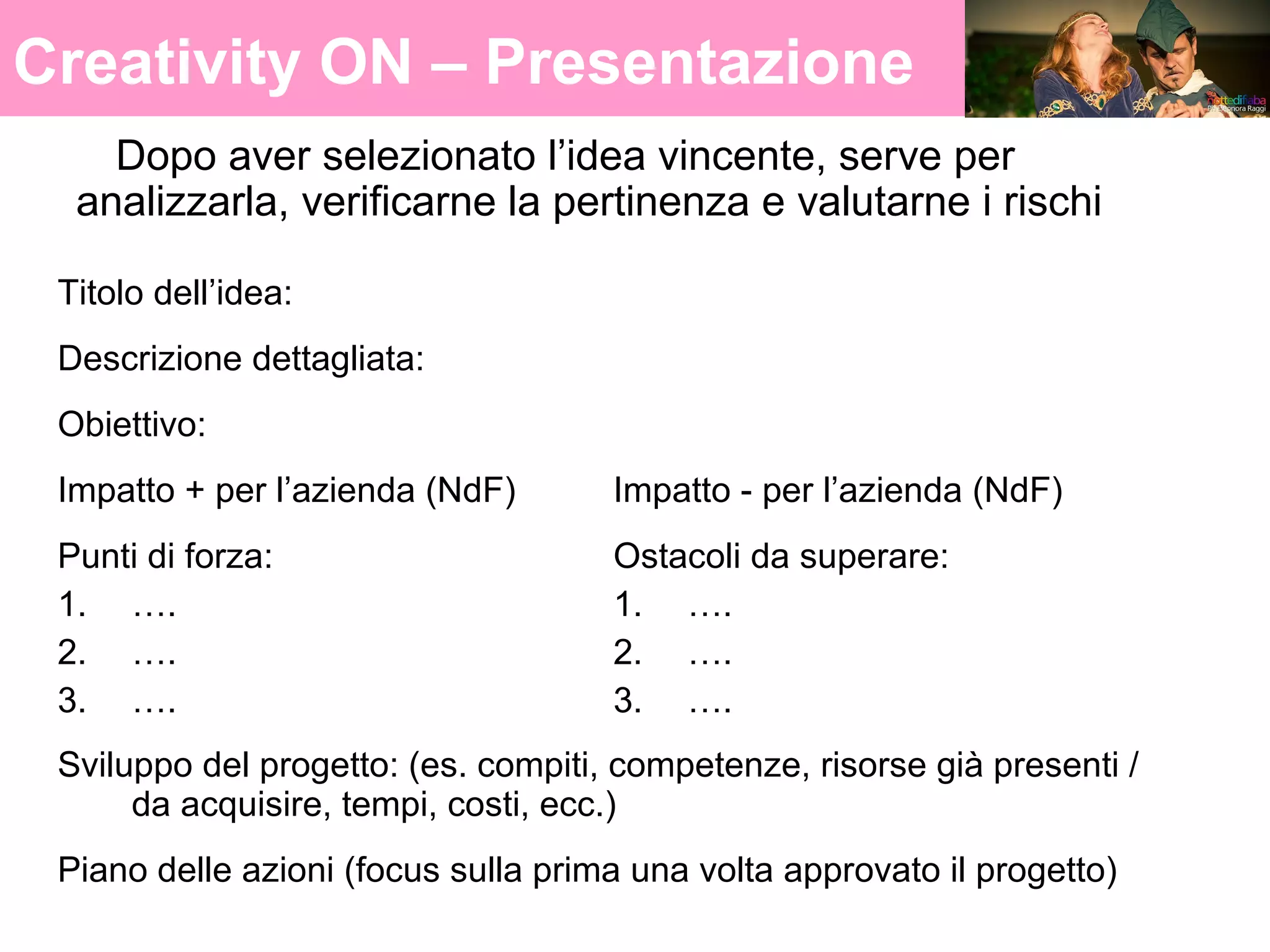 Creativity ON 12
Creativity ON – Presentazione
Dopo aver selezionato l’idea vincente, serve per
analizzarla, verificarne la pertinenza e valutarne i rischi
Titolo dell’idea:
Descrizione dettagliata:
Obiettivo:
Impatto + per l’azienda (NdF) Impatto - per l’azienda (NdF)
Punti di forza:
1. ….
2. ….
3. ….
Ostacoli da superare:
1. ….
2. ….
3. ….
Sviluppo del progetto: (es. compiti, competenze, risorse già presenti /
da acquisire, tempi, costi, ecc.)
Piano delle azioni (focus sulla prima una volta approvato il progetto)
 