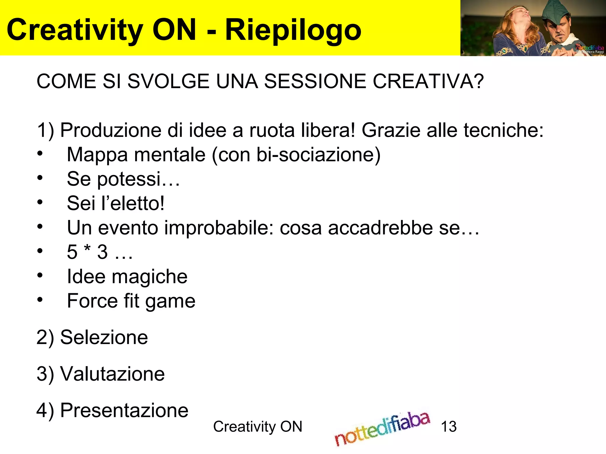 Creativity ON 13
Creativity ON - Riepilogo
COME SI SVOLGE UNA SESSIONE CREATIVA?
1) Produzione di idee a ruota libera! Grazie alle tecniche:
• Mappa mentale (con bi-sociazione)
• Se potessi…
• Sei l’eletto!
• Un evento improbabile: cosa accadrebbe se…
• 5 * 3 …
• Idee magiche
• Force fit game
2) Selezione
3) Valutazione
4) Presentazione
 